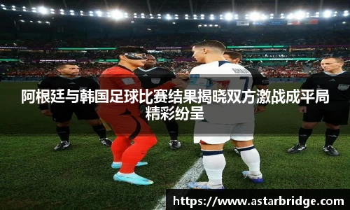 阿根廷与韩国足球比赛结果揭晓双方激战成平局精彩纷呈
